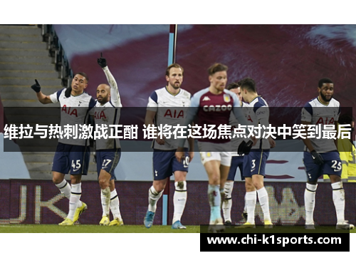 维拉与热刺激战正酣 谁将在这场焦点对决中笑到最后