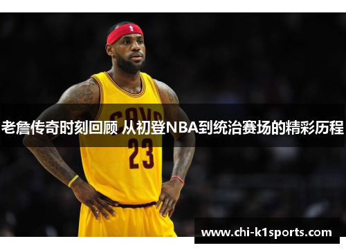 老詹传奇时刻回顾 从初登NBA到统治赛场的精彩历程