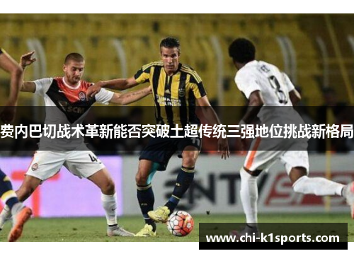 费内巴切战术革新能否突破土超传统三强地位挑战新格局