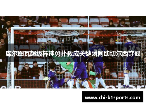 库尔图瓦超级杯神勇扑救成关键瞬间助切尔西夺冠